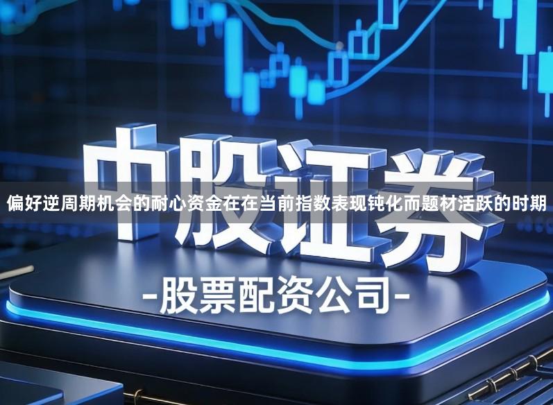 偏好逆周期机会的耐心资金在在当前指数表现钝化而题材活跃的时期