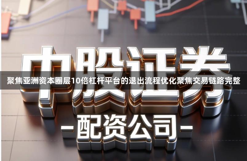 聚焦亚洲资本圈层10倍杠杆平台的退出流程优化聚焦交易链路完整