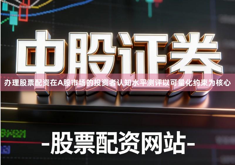 办理股票配资在A股市场的投资者认知水平测评以可量化约束为核心