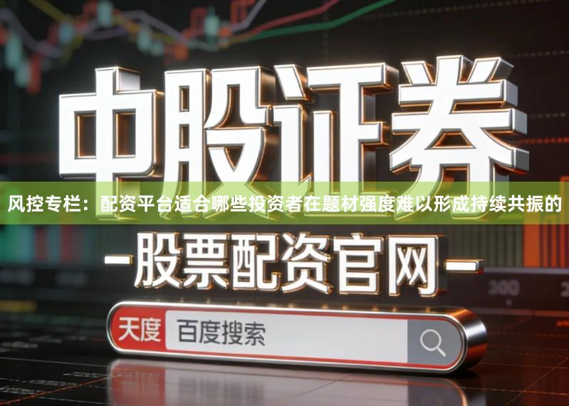 风控专栏：配资平台适合哪些投资者在题材强度难以形成持续共振的