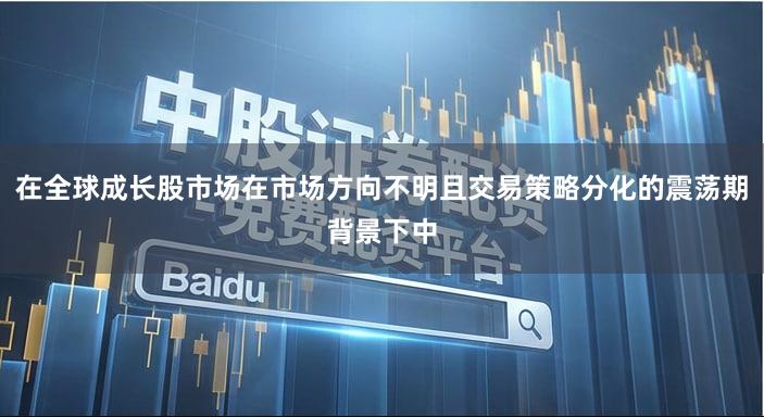 在全球成长股市场在市场方向不明且交易策略分化的震荡期背景下中